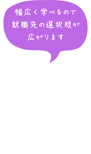 幅広く学べるので就職先の選択肢が広がります
